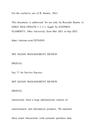 For the exclusive use of R. Ramos, 2021.
This document is authorized for use only by Rosendo Ramos in
EMGT 6010 UPDATE-1-1-1-1 taught by STEPHEN
FLAHERTY, Ohio University from Mar 2021 to Sep 2021.
https://mitsmr.com/2D7hXIO
MIT SLOAN MANAGEMENT REVIEW
DIGITAL
Say ‘I’ for Service Success
MIT SLOAN MANAGEMENT REVIEW
DIGITAL
interactions from a large multinational retailer of
entertainment and information products. We matched
these email interactions with customer purchase data.
 