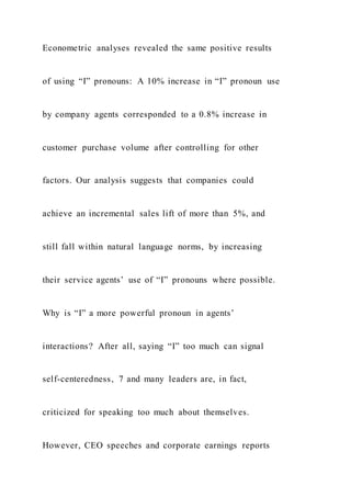 Econometric analyses revealed the same positive results
of using “I” pronouns: A 10% increase in “I” pronoun use
by company agents corresponded to a 0.8% increase in
customer purchase volume after controlling for other
factors. Our analysis suggests that companies could
achieve an incremental sales lift of more than 5%, and
still fall within natural language norms, by increasing
their service agents’ use of “I” pronouns where possible.
Why is “I” a more powerful pronoun in agents’
interactions? After all, saying “I” too much can signal
self-centeredness, 7 and many leaders are, in fact,
criticized for speaking too much about themselves.
However, CEO speeches and corporate earnings reports
 