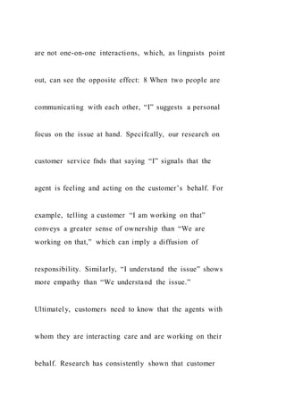 are not one-on-one interactions, which, as linguists point
out, can see the opposite effect: 8 When two people are
communicating with each other, “I” suggests a personal
focus on the issue at hand. Specifcally, our research on
customer service fnds that saying “I” signals that the
agent is feeling and acting on the customer’s behalf. For
example, telling a customer “I am working on that”
conveys a greater sense of ownership than “We are
working on that,” which can imply a diffusion of
responsibility. Similarly, “I understand the issue” shows
more empathy than “We understand the issue.”
Ultimately, customers need to know that the agents with
whom they are interacting care and are working on their
behalf. Research has consistently shown that customer
 