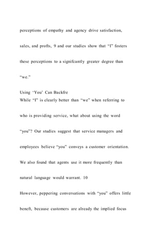 perceptions of empathy and agency drive satisfaction,
sales, and profts, 9 and our studies show that “I” fosters
these perceptions to a signifcantly greater degree than
“we.”
Using ‘You’ Can Backfre
While “I” is clearly better than “we” when referring to
who is providing service, what about using the word
“you”? Our studies suggest that service managers and
employees believe “you” conveys a customer orientation.
We also found that agents use it more frequently than
natural language would warrant. 10
However, peppering conversations with “you” offers little
beneft, because customers are already the implied focus
 