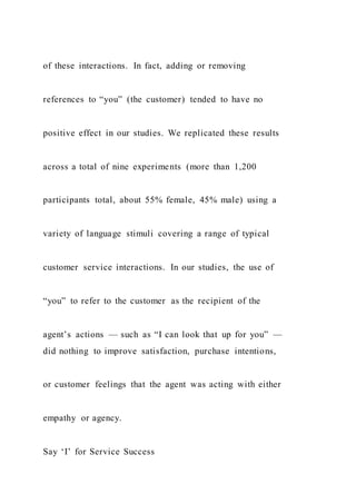of these interactions. In fact, adding or removing
references to “you” (the customer) tended to have no
positive effect in our studies. We replicated these results
across a total of nine experiments (more than 1,200
participants total, about 55% female, 45% male) using a
variety of language stimuli covering a range of typical
customer service interactions. In our studies, the use of
“you” to refer to the customer as the recipient of the
agent’s actions — such as “I can look that up for you” —
did nothing to improve satisfaction, purchase intentions,
or customer feelings that the agent was acting with either
empathy or agency.
Say ‘I’ for Service Success
 