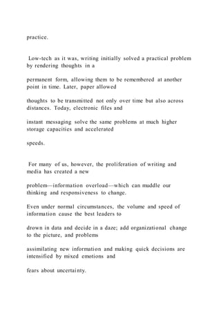 practice.
Low-tech as it was, writing initially solved a practical problem
by rendering thoughts in a
permanent form, allowing them to be remembered at another
point in time. Later, paper allowed
thoughts to be transmitted not only over time but also across
distances. Today, electronic files and
instant messaging solve the same problems at much higher
storage capacities and accelerated
speeds.
For many of us, however, the proliferation of writing and
media has created a new
problem—information overload—which can muddle our
thinking and responsiveness to change.
Even under normal circumstances, the volume and speed of
information cause the best leaders to
drown in data and decide in a daze; add organizational change
to the picture, and problems
assimilating new information and making quick decisions are
intensified by mixed emotions and
fears about uncertainty.
 
