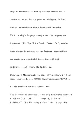 singular perspective — treating customer interactions as
one-to-one, rather than many-to-one, dialogues. So front-
line service employees should be coached to do that.
There are simple language changes that any company can
implement. (See “Say ‘I’ for Service Success.”) By making
these changes to customer service language, organizations
can create more meaningful interactions with their
customers — and improve the bottom line.
Copyright © Massachusetts Institute of Technology, 2018. All
rights reserved. Reprint #60209 https://mitsmr.com/2D7hXIO
For the exclusive use of R. Ramos, 2021.
This document is authorized for use only by Rosendo Ramos in
EMGT 6010 UPDATE-1-1-1-1 taught by STEPHEN
FLAHERTY, Ohio University from Mar 2021 to Sep 2021.
 