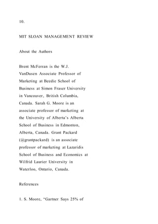 10.
MIT SLOAN MANAGEMENT REVIEW
About the Authors
Brent McFerran is the W.J.
VanDusen Associate Professor of
Marketing at Beedie School of
Business at Simon Fraser University
in Vancouver, British Columbia,
Canada. Sarah G. Moore is an
associate professor of marketing at
the University of Alberta’s Alberta
School of Business in Edmonton,
Alberta, Canada. Grant Packard
(@grantpackard) is an associate
professor of marketing at Lazaridis
School of Business and Economics at
Wilfrid Laurier University in
Waterloo, Ontario, Canada.
References
1. S. Moore, “Gartner Says 25% of
 