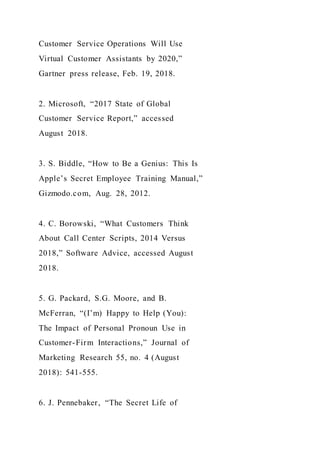 Customer Service Operations Will Use
Virtual Customer Assistants by 2020,”
Gartner press release, Feb. 19, 2018.
2. Microsoft, “2017 State of Global
Customer Service Report,” accessed
August 2018.
3. S. Biddle, “How to Be a Genius: This Is
Apple’s Secret Employee Training Manual,”
Gizmodo.com, Aug. 28, 2012.
4. C. Borowski, “What Customers Think
About Call Center Scripts, 2014 Versus
2018,” Software Advice, accessed August
2018.
5. G. Packard, S.G. Moore, and B.
McFerran, “(I’m) Happy to Help (You):
The Impact of Personal Pronoun Use in
Customer-Firm Interactions,” Journal of
Marketing Research 55, no. 4 (August
2018): 541-555.
6. J. Pennebaker, “The Secret Life of
 