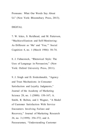 Pronouns: What Our Words Say About
Us” (New York: Bloomsbury Press, 2013).
DIGITAL
7. W. Ickes, S. Reidhead, and M. Patterson,
“Machiavellianism and Self-Monitoring:
As Different as ‘Me’ and ‘You,’” Social
Cognition 4, no. 1 (March 1986): 58-74.
8. J. Fahnestock, “Rhetorical Style: The
Uses of Language in Persuasion,” (New
York: Oxford University Press, 2011).
9. J. Singh and D. Sirdeshmukh, “Agency
and Trust Mechanisms in Consumer
Satisfaction and Loyalty Judgments,”
Journal of the Academy of Marketing
Science 28, no. 1 (2000): 150-167; A.
Smith, R. Bolton, and J. Wagner, “A Model
of Customer Satisfaction With Service
Encounters Involving Failure and
Recovery,” Journal of Marketing Research
36, no. 3 (1999): 356-372; and A.
Parasuraman, “Understanding Customer
 