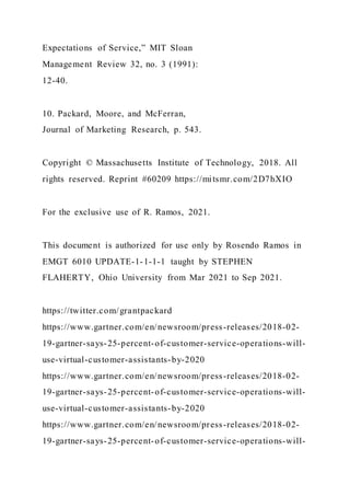 Expectations of Service,” MIT Sloan
Management Review 32, no. 3 (1991):
12-40.
10. Packard, Moore, and McFerran,
Journal of Marketing Research, p. 543.
Copyright © Massachusetts Institute of Technology, 2018. All
rights reserved. Reprint #60209 https://mitsmr.com/2D7hXIO
For the exclusive use of R. Ramos, 2021.
This document is authorized for use only by Rosendo Ramos in
EMGT 6010 UPDATE-1-1-1-1 taught by STEPHEN
FLAHERTY, Ohio University from Mar 2021 to Sep 2021.
https://twitter.com/grantpackard
https://www.gartner.com/en/newsroom/press-releases/2018-02-
19-gartner-says-25-percent-of-customer-service-operations-will-
use-virtual-customer-assistants-by-2020
https://www.gartner.com/en/newsroom/press-releases/2018-02-
19-gartner-says-25-percent-of-customer-service-operations-will-
use-virtual-customer-assistants-by-2020
https://www.gartner.com/en/newsroom/press-releases/2018-02-
19-gartner-says-25-percent-of-customer-service-operations-will-
 
