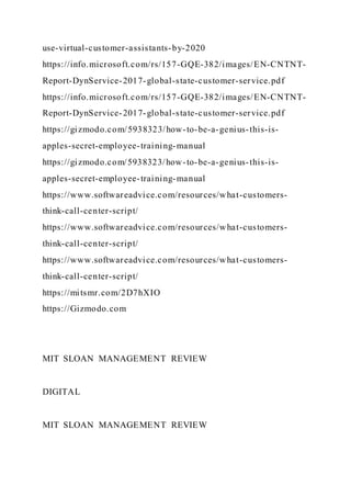 use-virtual-customer-assistants-by-2020
https://info.microsoft.com/rs/157-GQE-382/images/EN-CNTNT-
Report-DynService-2017-global-state-customer-service.pdf
https://info.microsoft.com/rs/157-GQE-382/images/EN-CNTNT-
Report-DynService-2017-global-state-customer-service.pdf
https://gizmodo.com/5938323/how-to-be-a-genius-this-is-
apples-secret-employee-training-manual
https://gizmodo.com/5938323/how-to-be-a-genius-this-is-
apples-secret-employee-training-manual
https://www.softwareadvice.com/resources/what-customers-
think-call-center-script/
https://www.softwareadvice.com/resources/what-customers-
think-call-center-script/
https://www.softwareadvice.com/resources/what-customers-
think-call-center-script/
https://mitsmr.com/2D7hXIO
https://Gizmodo.com
MIT SLOAN MANAGEMENT REVIEW
DIGITAL
MIT SLOAN MANAGEMENT REVIEW
 