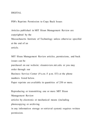 DIGITAL
PDFs Reprints Permission to Copy Back Issues
Articles published in MIT Sloan Management Review are
copyrighted by the
Massachusetts Institute of Technology unless otherwise specifed
at the end of an
article.
MIT Sloan Management Review articles, permissions, and back
issues can be
purchased on our website: sloanreview.mit.edu or you may
order through our
Business Service Center (9 a.m.-5 p.m. ET) at the phone
numbers listed below.
Paper reprints are available in quantities of 250 or more.
Reproducing or transmitting one or more MIT Sloan
Management Review
articles by electronic or mechanical means (including
photocopying or archiving
in any information storage or retrieval system) requires written
permission.
 