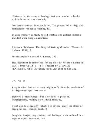 Fortunately, the same technology that can inundate a leader
with information can also help
that leader emerge from confusion. The process of writing, and
particularly reflective writing, has
an extraordinary capacity to aid creative and critical thinking
and deal with complex emotions.
1 Andrew Robinson, The Story of Writing (London: Thames &
Hudson, 1999), 7.
For the exclusive use of R. Ramos, 2021.
This document is authorized for use only by Rosendo Ramos in
EMGT 6010 UPDATE-1-1-1-1 taught by STEPHEN
FLAHERTY, Ohio University from Mar 2021 to Sep 2021.
-2- UV1102
Keep in mind that writers not only benefit from the products of
writing—messages that can be
archived or transported—but also from its practice.
Experientially, writing slows down thinking,
which can be especially valuable to anyone under the stress of
organizational change. Jumbled
thoughts, images, impressions, and feelings, when ordered on a
page as words, sentences, and
 