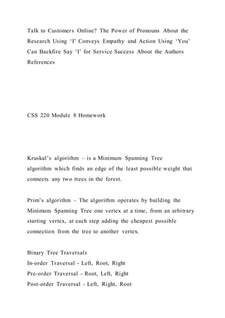 Talk to Customers Online? The Power of Pronouns About the
Research Using ‘I’ Conveys Empathy and Action Using ‘You’
Can Backfire Say ‘I’ for Service Success About the Authors
References
CSS 220 Module 8 Homework
Kruskal’s algorithm – is a Minimum Spanning Tree
algorithm which finds an edge of the least possible weight that
connects any two trees in the forest.
Prim’s algorithm – The algorithm operates by building the
Minimum Spanning Tree one vertex at a time, from an arbitrary
starting vertex, at each step adding the cheapest possible
connection from the tree to another vertex.
Binary Tree Traversals
In-order Traversal - Left, Root, Right
Pre-order Traversal - Root, Left, Right
Post-order Traversal - Left, Right, Root
 