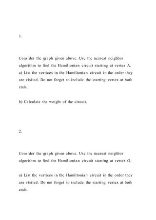 1.
Consider the graph given above. Use the nearest neighbor
algorithm to find the Hamiltonian circuit starting at vertex A.
a) List the vertices in the Hamiltonian circuit in the order they
are visited. Do not forget to include the starting vertex at both
ends.
b) Calculate the weight of the circuit.
2.
Consider the graph given above. Use the nearest neighbor
algorithm to find the Hamiltonian circuit starting at vertex O.
a) List the vertices in the Hamiltonian circuit in the order they
are visited. Do not forget to include the starting vertex at both
ends.
 
