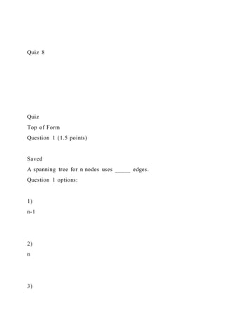 Quiz 8
Quiz
Top of Form
Question 1 (1.5 points)
Saved
A spanning tree for n nodes uses _____ edges.
Question 1 options:
1)
n-1
2)
n
3)
 