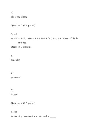 4)
all of the above
Question 3 (1.5 points)
Saved
A search which starts at the root of the tree and bears left is the
_____ strategy.
Question 3 options:
1)
preorder
2)
postorder
3)
inorder
Question 4 (1.5 points)
Saved
A spanning tree must connect nodes _____.
 