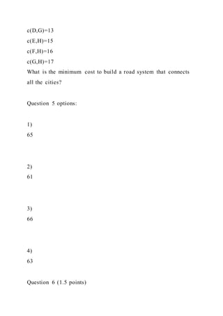 c(D,G)=13
c(E,H)=15
c(F,H)=16
c(G,H)=17
What is the minimum cost to build a road system that connects
all the cities?
Question 5 options:
1)
65
2)
61
3)
66
4)
63
Question 6 (1.5 points)
 