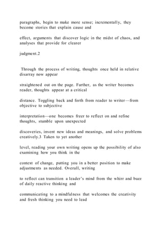 paragraphs, begin to make more sense; incrementally, they
become stories that explain cause and
effect, arguments that discover logic in the midst of chaos, and
analyses that provide for clearer
judgment.2
Through the process of writing, thoughts once held in relative
disarray now appear
straightened out on the page. Further, as the writer becomes
reader, thoughts appear at a critical
distance. Toggling back and forth from reader to writer—from
objective to subjective
interpretation—one becomes freer to reflect on and refine
thoughts, stumble upon unexpected
discoveries, invent new ideas and meanings, and solve problems
creatively.3 Taken to yet another
level, reading your own writing opens up the possibility of also
examining how you think in the
context of change, putting you in a better position to make
adjustments as needed. Overall, writing
to reflect can transition a leader’s mind from the whirr and buzz
of daily reactive thinking and
communicating to a mindfulness that welcomes the creativity
and fresh thinking you need to lead
 