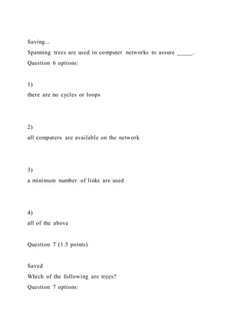 Saving...
Spanning trees are used in computer networks to assure _____.
Question 6 options:
1)
there are no cycles or loops
2)
all computers are available on the network
3)
a minimum number of links are used
4)
all of the above
Question 7 (1.5 points)
Saved
Which of the following are trees?
Question 7 options:
 