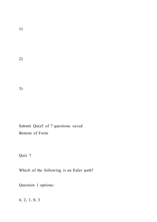 1)
2)
3)
Submit Quiz5 of 7 questions saved
Bottom of Form
Quiz 7
Which of the following is an Euler path?
Question 1 options:
4, 2, 1, 0, 3
 