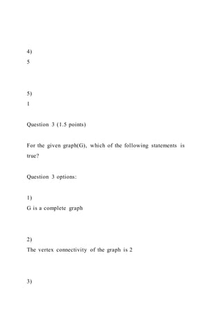 4)
5
5)
1
Question 3 (1.5 points)
For the given graph(G), which of the following statements is
true?
Question 3 options:
1)
G is a complete graph
2)
The vertex connectivity of the graph is 2
3)
 