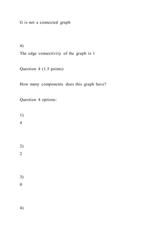 G is not a connected graph
4)
The edge connectivity of the graph is 1
Question 4 (1.5 points)
How many components does this graph have?
Question 4 options:
1)
4
2)
2
3)
0
4)
 