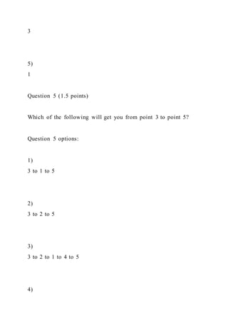 3
5)
1
Question 5 (1.5 points)
Which of the following will get you from point 3 to point 5?
Question 5 options:
1)
3 to 1 to 5
2)
3 to 2 to 5
3)
3 to 2 to 1 to 4 to 5
4)
 