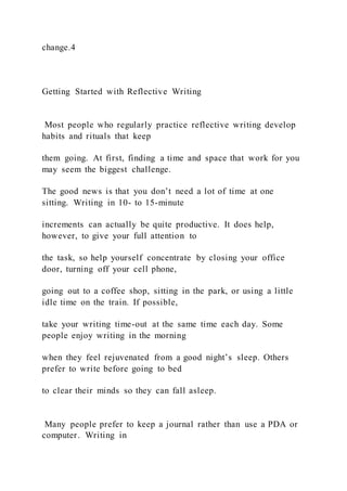 change.4
Getting Started with Reflective Writing
Most people who regularly practice reflective writing develop
habits and rituals that keep
them going. At first, finding a time and space that work for you
may seem the biggest challenge.
The good news is that you don’t need a lot of time at one
sitting. Writing in 10- to 15-minute
increments can actually be quite productive. It does help,
however, to give your full attention to
the task, so help yourself concentrate by closing your office
door, turning off your cell phone,
going out to a coffee shop, sitting in the park, or using a little
idle time on the train. If possible,
take your writing time-out at the same time each day. Some
people enjoy writing in the morning
when they feel rejuvenated from a good night’s sleep. Others
prefer to write before going to bed
to clear their minds so they can fall asleep.
Many people prefer to keep a journal rather than use a PDA or
computer. Writing in
 