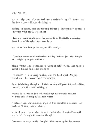 -3- UV1102
you or helps you take the task more seriously, by all means, use
the fancy one.5 If your thinking is
coming in bursts, and unspooling thoughts sequentially seems to
interrupt your flow, try jotting
ideas on index cards or sticky notes first. Spatially arranging
these bits of thought later may help
you transition into prose as you feel ready.
If you’ve never tried reflective writing before, just the thought
of it might give you writer’s
block. “What am I supposed to write about?” “Gee, that page is
awfully blank; how am I going to
fill it up?” “I’m a lousy writer, and it’s hard work. Maybe I
could start this tomorrow.” To counter
these inhibiting thoughts, decide to turn off your internal editor.
Instead, practice free writing, a
technique in which you write nonstop for several minutes
without any interruptions. Just write
whatever you are thinking, even if it is something nonsensical —
such as “I don’t know what to
write, I don’t know what to write, what shall I write?”—until
you break through to another thought.
Concentrate only on the thoughts that come up in the present
 