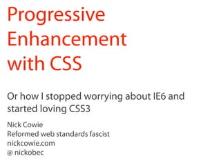 Progressive
Enhancement
with CSS
Or how I stopped worrying about IE6 and
started loving CSS3
Nick Cowie
Reformed web standards fascist
nickcowie.com
@ nickobec
 