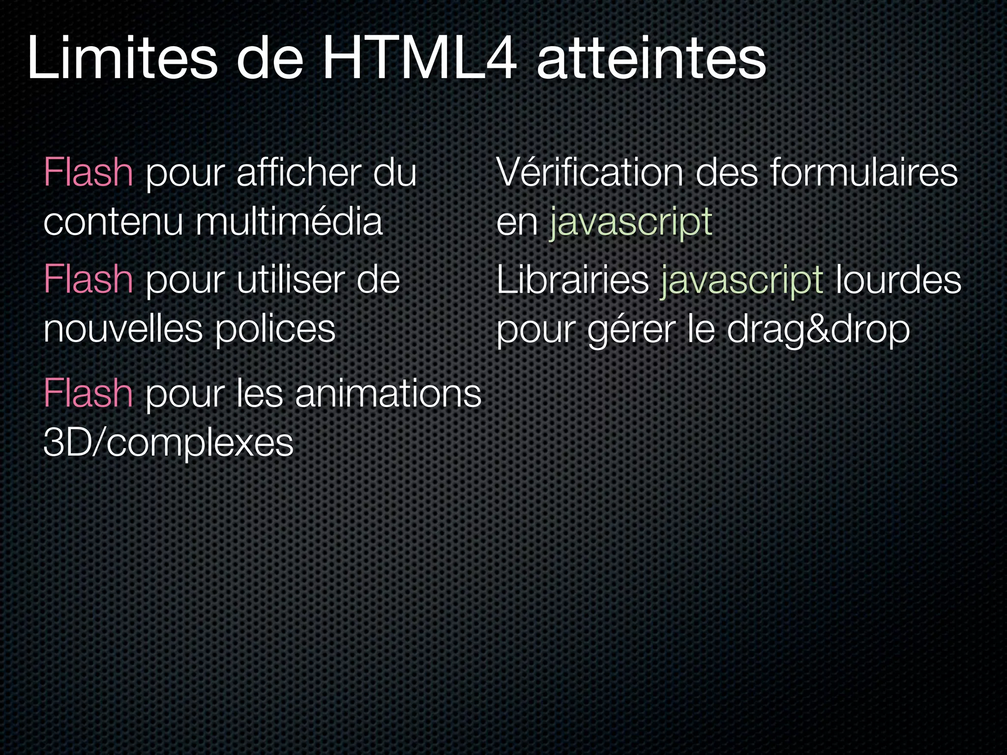 Limites de HTML4 atteintes
Flash pour afﬁcher du       Vériﬁcation des formulaires
contenu multimédia          en javascript
Flash pour utiliser de      Librairies javascript lourdes
nouvelles polices           pour gérer le drag&drop
Flash pour les animations
3D/complexes
 