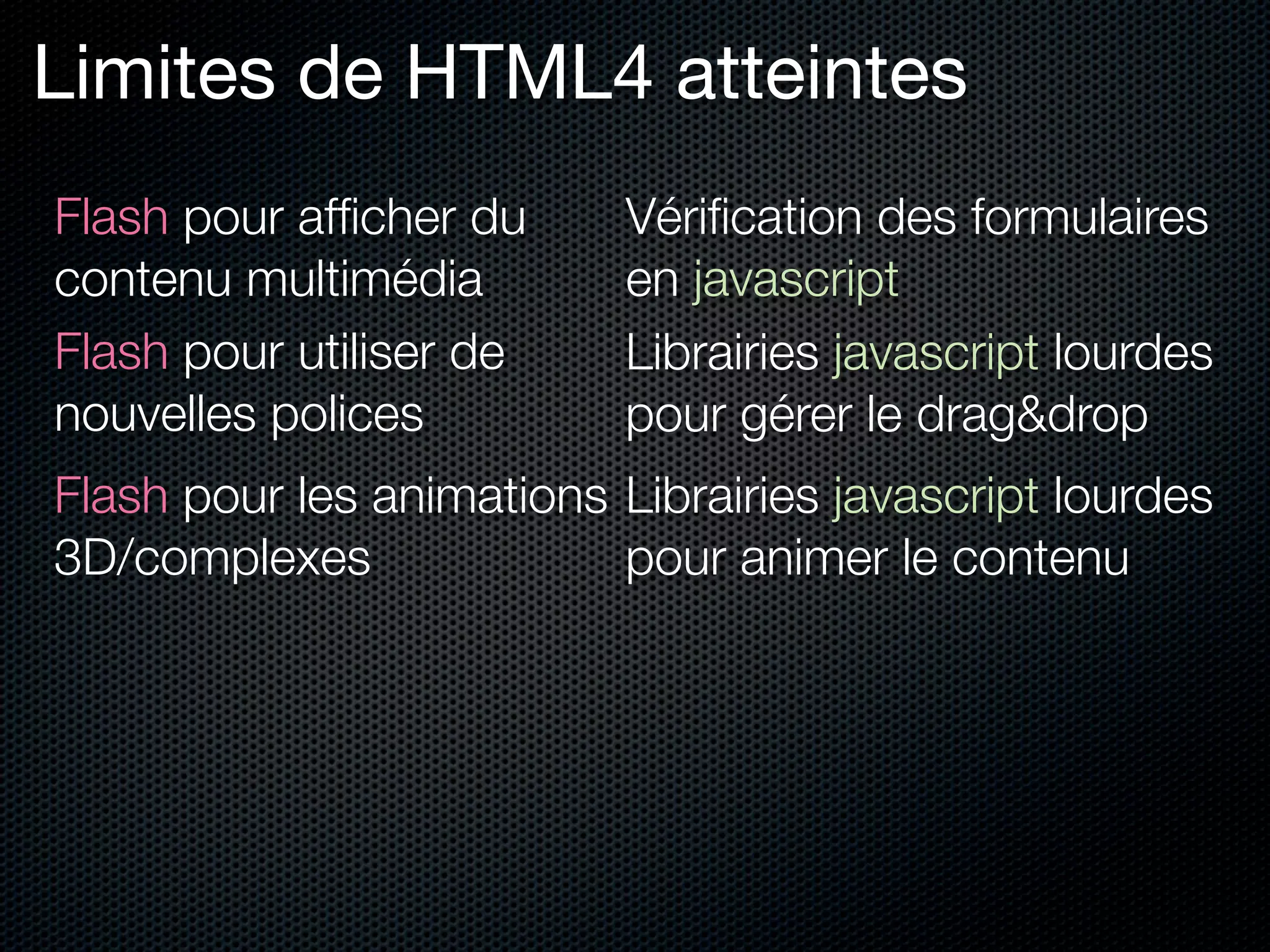 Limites de HTML4 atteintes
Flash pour afﬁcher du      Vériﬁcation des formulaires
contenu multimédia         en javascript
Flash pour utiliser de     Librairies javascript lourdes
nouvelles polices          pour gérer le drag&drop
Flash pour les animations Librairies javascript lourdes
3D/complexes              pour animer le contenu
 