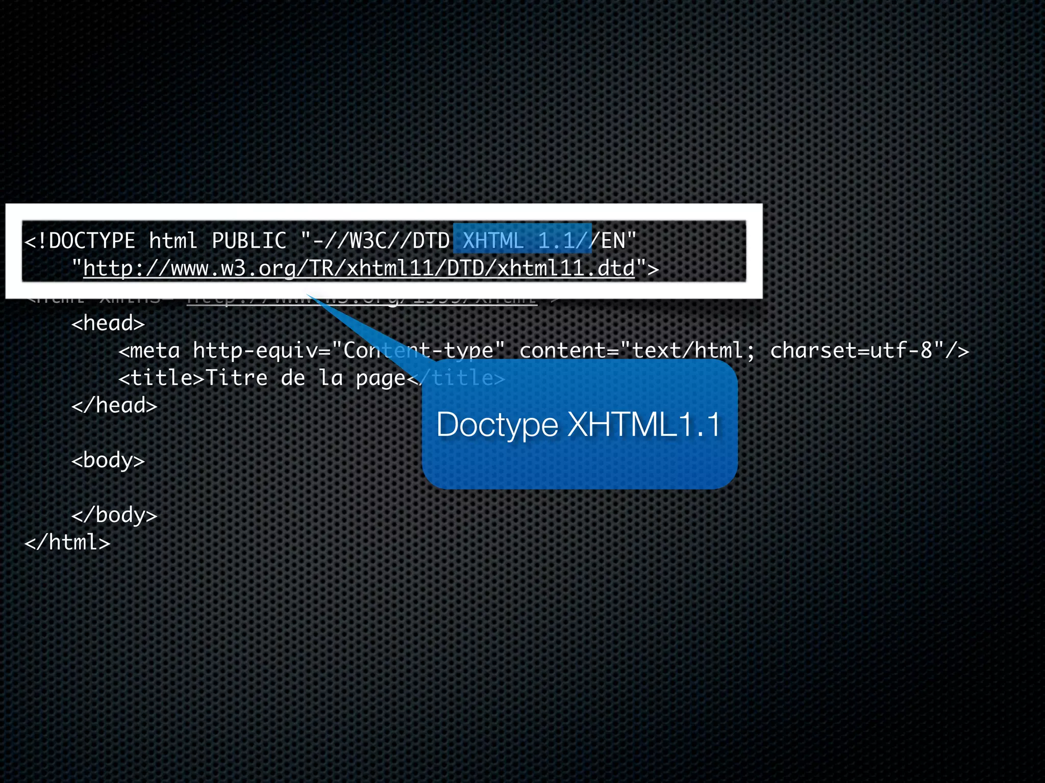 <!DOCTYPE html PUBLIC "-//W3C//DTD XHTML 1.1//EN"
	   "http://www.w3.org/TR/xhtml11/DTD/xhtml11.dtd">
<html xmlns="http://www.w3.org/1999/xhtml">
	   <head>
	   	   <meta http-equiv="Content-type" content="text/html; charset=utf-8"/>
	   	   <title>Titre de la page</title>
	   </head>
	                                Doctype XHTML1.1
	   <body>
	   	
	   </body>
</html>
 