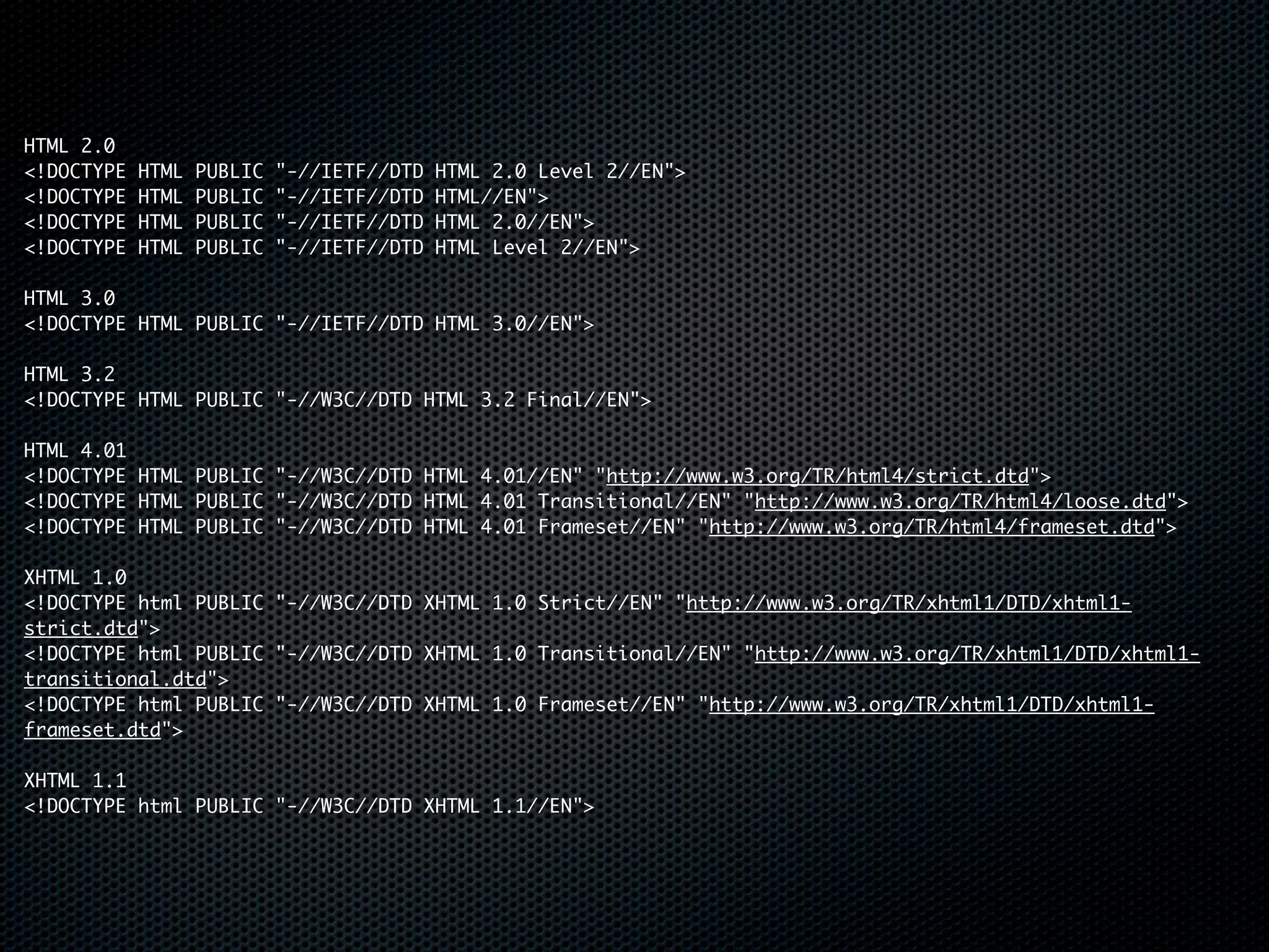 HTML 2.0
<!DOCTYPE   HTML   PUBLIC   "-//IETF//DTD   HTML 2.0 Level 2//EN">
<!DOCTYPE   HTML   PUBLIC   "-//IETF//DTD   HTML//EN">
<!DOCTYPE   HTML   PUBLIC   "-//IETF//DTD   HTML 2.0//EN">
<!DOCTYPE   HTML   PUBLIC   "-//IETF//DTD   HTML Level 2//EN">

HTML 3.0
<!DOCTYPE HTML PUBLIC "-//IETF//DTD HTML 3.0//EN">

HTML 3.2
<!DOCTYPE HTML PUBLIC "-//W3C//DTD HTML 3.2 Final//EN">

HTML 4.01
<!DOCTYPE HTML PUBLIC "-//W3C//DTD HTML 4.01//EN" "http://www.w3.org/TR/html4/strict.dtd">
<!DOCTYPE HTML PUBLIC "-//W3C//DTD HTML 4.01 Transitional//EN" "http://www.w3.org/TR/html4/loose.dtd">
<!DOCTYPE HTML PUBLIC "-//W3C//DTD HTML 4.01 Frameset//EN" "http://www.w3.org/TR/html4/frameset.dtd">

XHTML 1.0
<!DOCTYPE html PUBLIC "-//W3C//DTD XHTML 1.0 Strict//EN" "http://www.w3.org/TR/xhtml1/DTD/xhtml1-
strict.dtd">
<!DOCTYPE html PUBLIC "-//W3C//DTD XHTML 1.0 Transitional//EN" "http://www.w3.org/TR/xhtml1/DTD/xhtml1-
transitional.dtd">
<!DOCTYPE html PUBLIC "-//W3C//DTD XHTML 1.0 Frameset//EN" "http://www.w3.org/TR/xhtml1/DTD/xhtml1-
frameset.dtd">

XHTML 1.1
<!DOCTYPE html PUBLIC "-//W3C//DTD XHTML 1.1//EN">
 