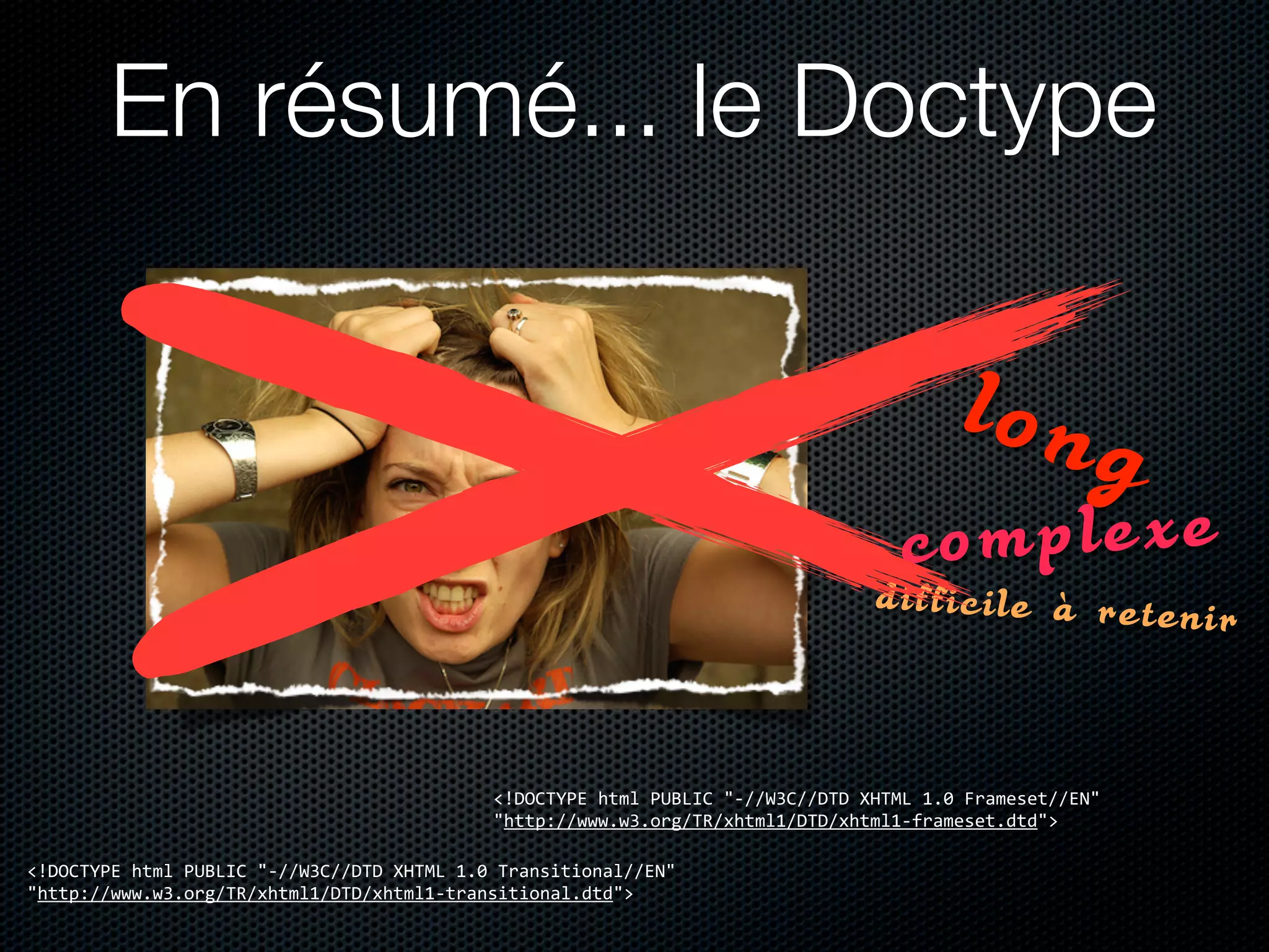 En résumé... le Doctype

                                                                                                                         long
                                                                                                                  complexe
                                                                                                              difficile à reteni
                                                                                                                                 r


                                                            <!DOCTYPE	
  html	
  PUBLIC	
  "-­‐//W3C//DTD	
  XHTML	
  1.0	
  Frameset//EN"	
  
                                                            "http://www.w3.org/TR/xhtml1/DTD/xhtml1-­‐frameset.dtd">

<!DOCTYPE	
  html	
  PUBLIC	
  "-­‐//W3C//DTD	
  XHTML	
  1.0	
  Transitional//EN"	
  
"http://www.w3.org/TR/xhtml1/DTD/xhtml1-­‐transitional.dtd">
 