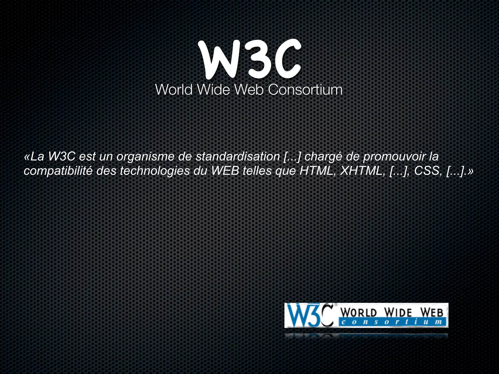 W3C
                       World Wide Web Consortium



«La W3C est un organisme de standardisation [...] chargé de promouvoir la
compatibilité des technologies du WEB telles que HTML, XHTML, [...], CSS, [...].»
 