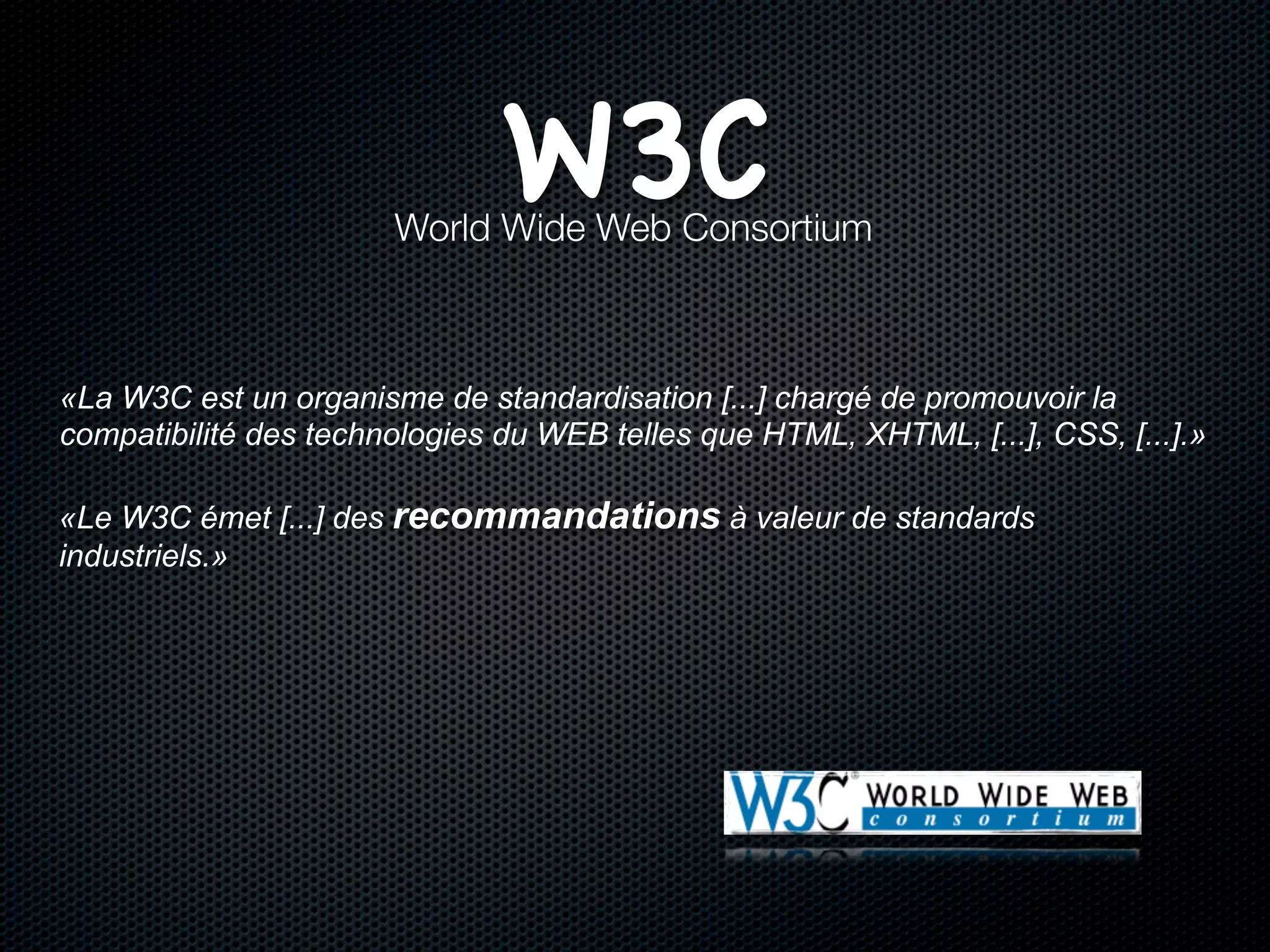 W3C
                       World Wide Web Consortium



«La W3C est un organisme de standardisation [...] chargé de promouvoir la
compatibilité des technologies du WEB telles que HTML, XHTML, [...], CSS, [...].»

«Le W3C émet [...] des recommandations à valeur de standards
industriels.»
 