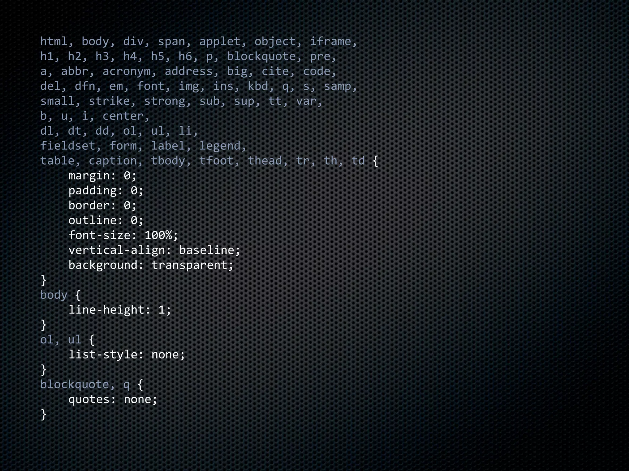 html,	
  body,	
  div,	
  span,	
  applet,	
  object,	
  iframe,
h1,	
  h2,	
  h3,	
  h4,	
  h5,	
  h6,	
  p,	
  blockquote,	
  pre,
a,	
  abbr,	
  acronym,	
  address,	
  big,	
  cite,	
  code,
del,	
  dfn,	
  em,	
  font,	
  img,	
  ins,	
  kbd,	
  q,	
  s,	
  samp,
small,	
  strike,	
  strong,	
  sub,	
  sup,	
  tt,	
  var,
b,	
  u,	
  i,	
  center,
dl,	
  dt,	
  dd,	
  ol,	
  ul,	
  li,
fieldset,	
  form,	
  label,	
  legend,
table,	
  caption,	
  tbody,	
  tfoot,	
  thead,	
  tr,	
  th,	
  td	
  {
	
     margin:	
  0;
	
     padding:	
  0;
	
     border:	
  0;
	
     outline:	
  0;
	
     font-­‐size:	
  100%;
	
     vertical-­‐align:	
  baseline;
	
     background:	
  transparent;
}
body	
  {
	
     line-­‐height:	
  1;
}
ol,	
  ul	
  {
	
     list-­‐style:	
  none;
}
blockquote,	
  q	
  {
	
     quotes:	
  none;
}
 