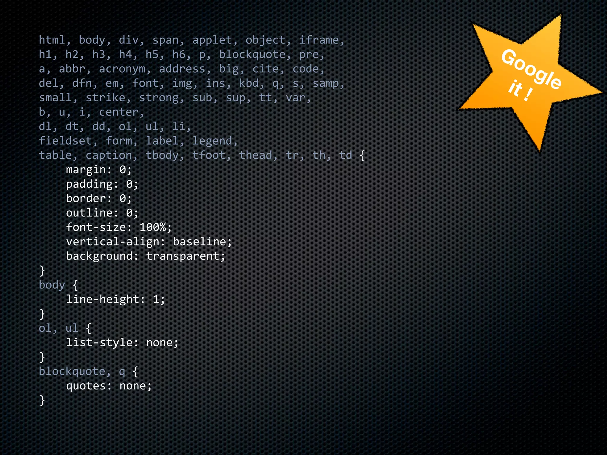 html,	
  body,	
  div,	
  span,	
  applet,	
  object,	
  iframe,
h1,	
  h2,	
  h3,	
  h4,	
  h5,	
  h6,	
  p,	
  blockquote,	
  pre,         Go
a,	
  abbr,	
  acronym,	
  address,	
  big,	
  cite,	
  code,                  og
del,	
  dfn,	
  em,	
  font,	
  img,	
  ins,	
  kbd,	
  q,	
  s,	
  samp,   it ! le
small,	
  strike,	
  strong,	
  sub,	
  sup,	
  tt,	
  var,
b,	
  u,	
  i,	
  center,
dl,	
  dt,	
  dd,	
  ol,	
  ul,	
  li,
fieldset,	
  form,	
  label,	
  legend,
table,	
  caption,	
  tbody,	
  tfoot,	
  thead,	
  tr,	
  th,	
  td	
  {
	
     margin:	
  0;
	
     padding:	
  0;
	
     border:	
  0;
	
     outline:	
  0;
	
     font-­‐size:	
  100%;
	
     vertical-­‐align:	
  baseline;
	
     background:	
  transparent;
}
body	
  {
	
     line-­‐height:	
  1;
}
ol,	
  ul	
  {
	
     list-­‐style:	
  none;
}
blockquote,	
  q	
  {
	
     quotes:	
  none;
}
 