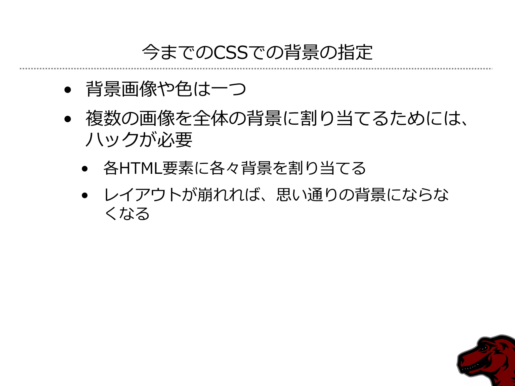 今までのCSSでの背景の指定

• 背景画像や色は一つ
• 複数の画像を全体の背景に割り当てるためには、
  ハックが必要
 • 各HTML要素に各々背景を割り当てる
 • レ゗ゕウトが崩れれば、思い通りの背景にならな
   くなる
 