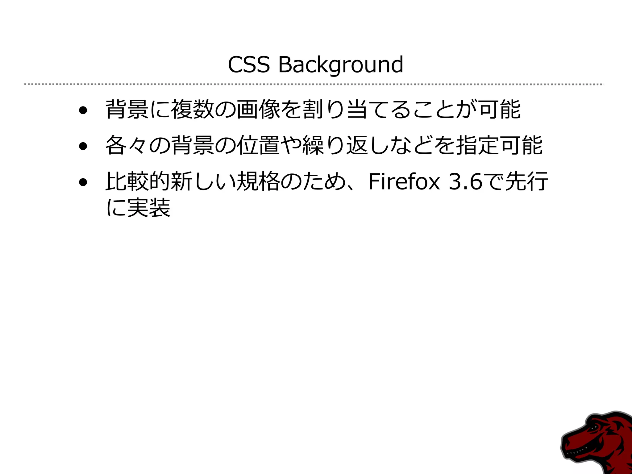 CSS Background

• 背景に複数の画像を割り当てることが可能
• 各々の背景の位置や繰り返しなどを指定可能
• 比較的新しい規格のため、Firefox 3.6で先行
  に実装
 