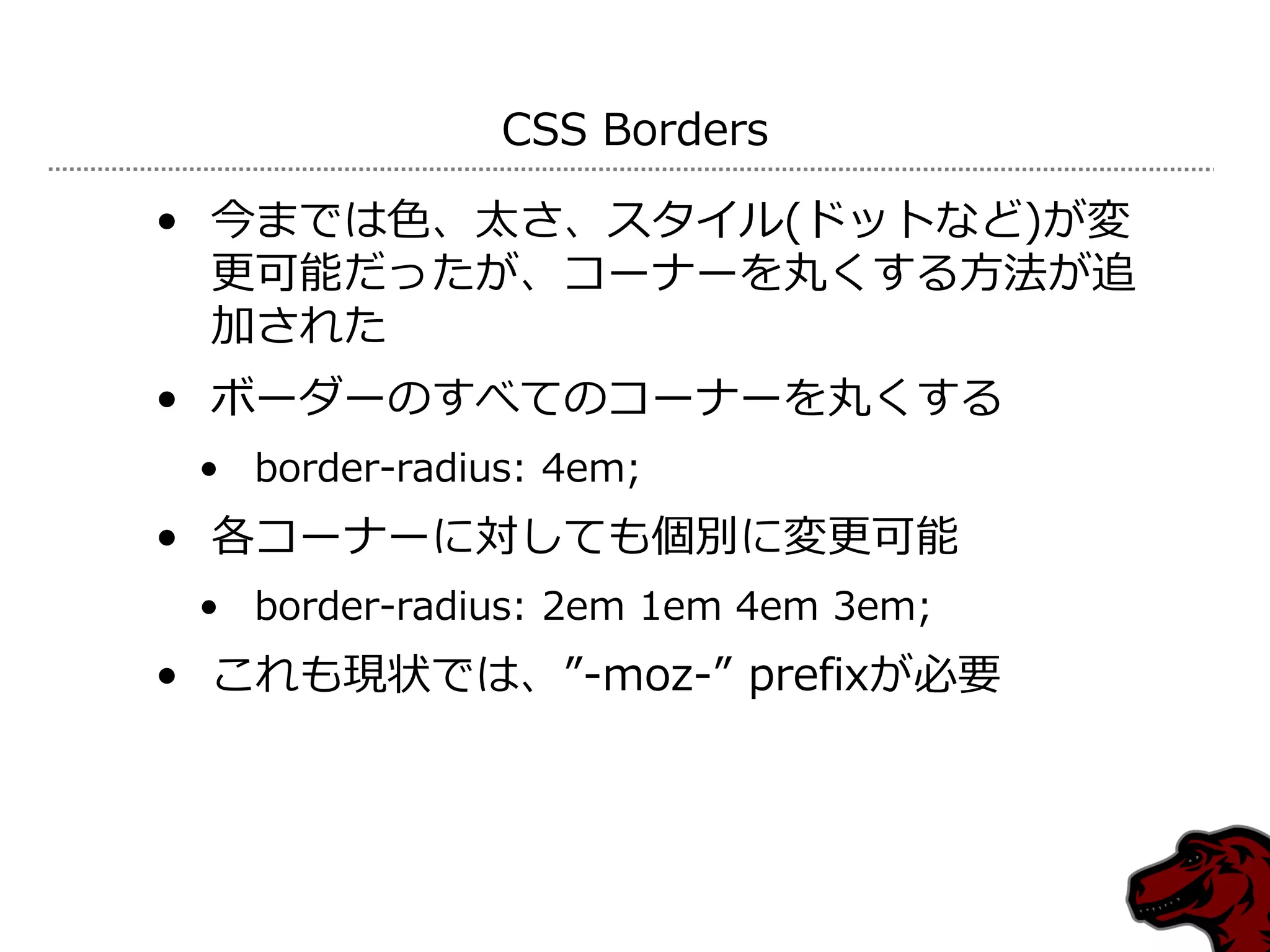 CSS Borders

• 今までは色、太さ、スタ゗ル(ドットなど)が変
  更可能だったが、コーナーを丸くする方法が追
  加された
• ボーダーのすべてのコーナーを丸くする
 • border-radius: 4em;
• 各コーナーに対しても個別に変更可能
 • border-radius: 2em 1em 4em 3em;
• これも現状では、”-moz-” prefixが必要
 