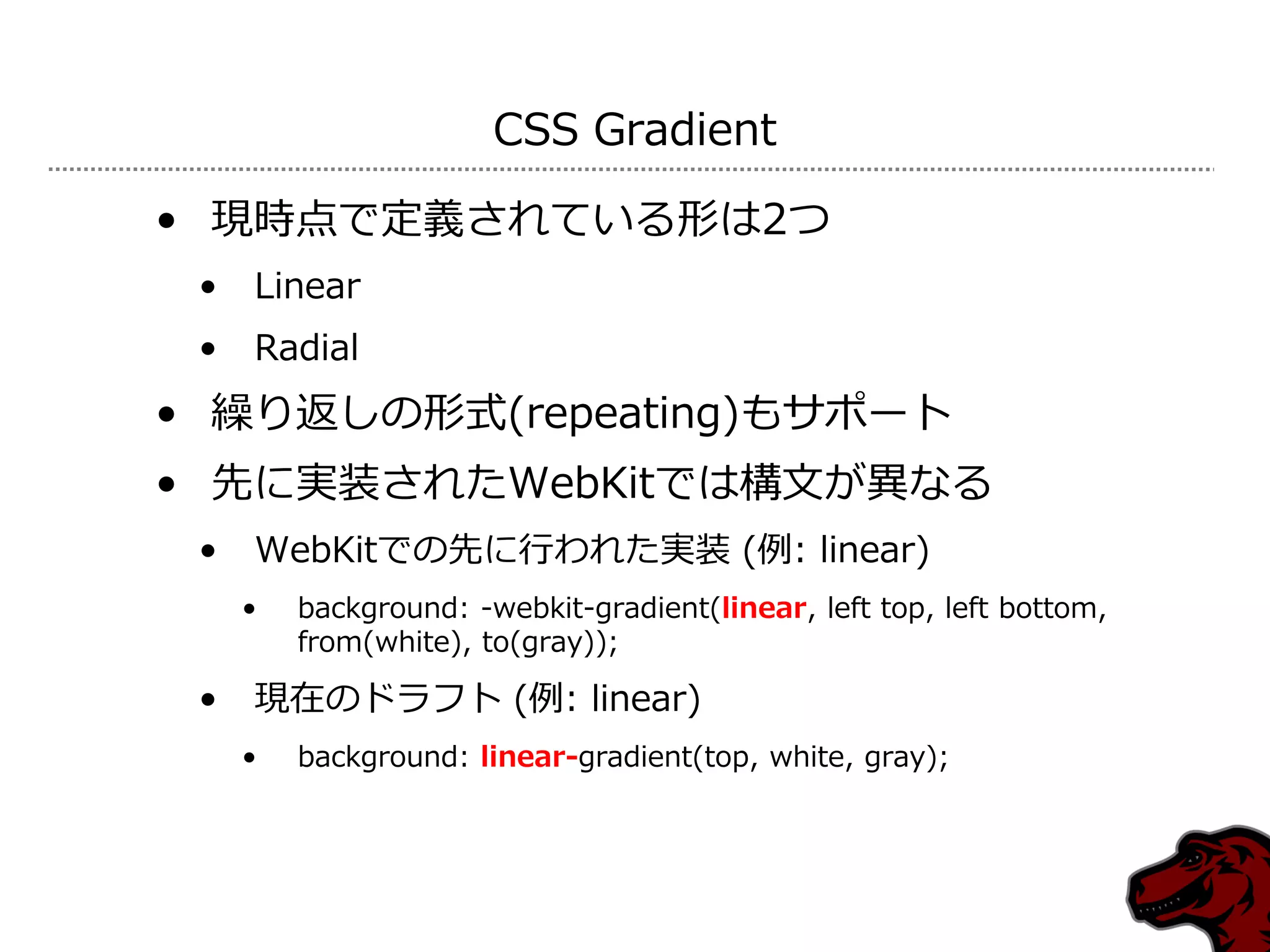CSS Gradient

• 現時点で定義されている形は2つ
 •   Linear
 •   Radial
• 繰り返しの形式(repeating)もサポート
• 先に実装されたWebKitでは構文が異なる
 •   WebKitでの先に行われた実装 (例: linear)
     •   background: -webkit-gradient(linear, left top, left bottom,
         from(white), to(gray));

 •   現在のドラフト (例: linear)
     •   background: linear-gradient(top, white, gray);
 