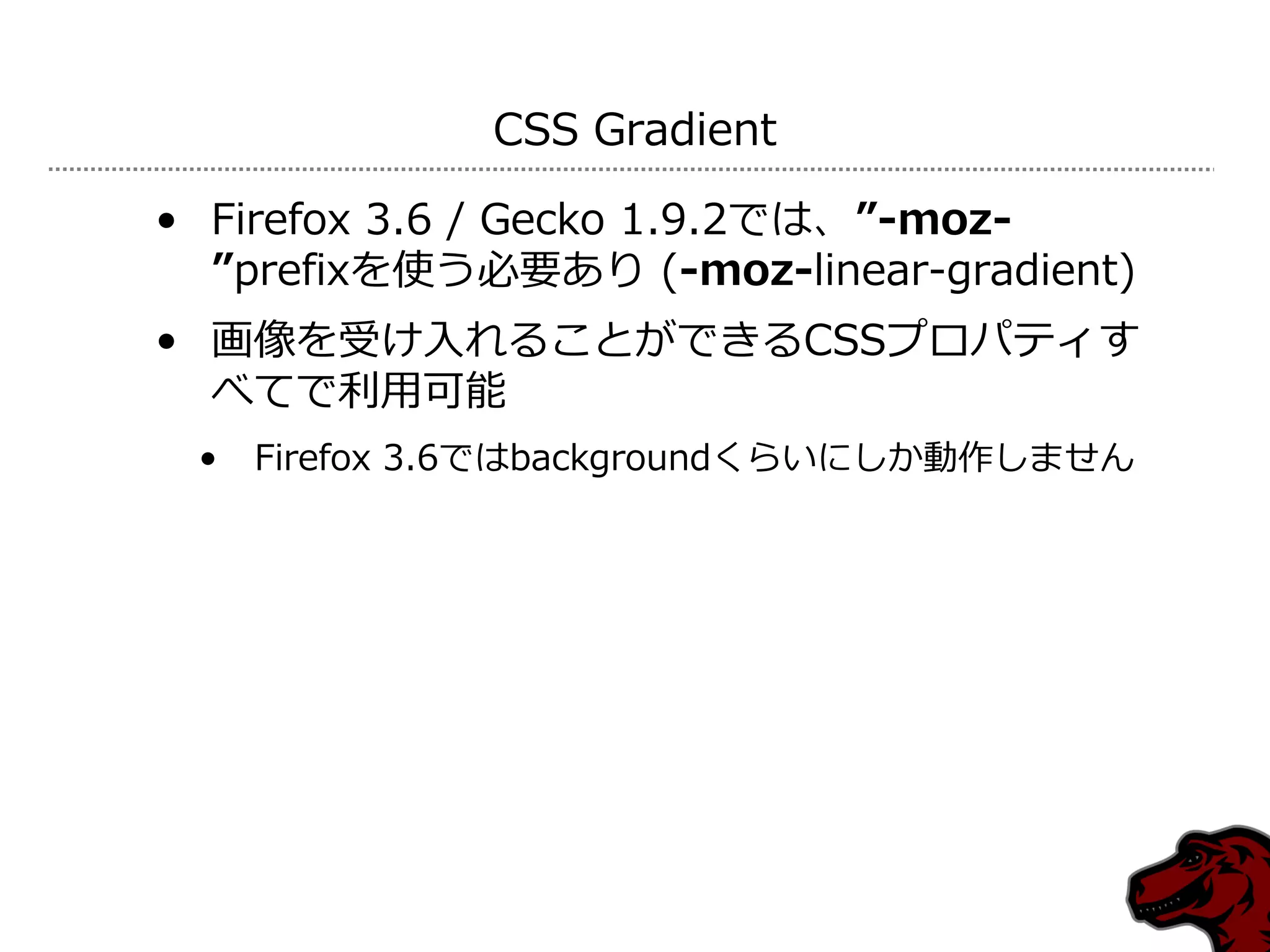 CSS Gradient

• Firefox 3.6 / Gecko 1.9.2では、”-moz-
  ”prefixを使う必要あり (-moz-linear-gradient)
• 画像を受け入れることができるCSSプロパテゖす
  べてで利用可能
 •   Firefox 3.6ではbackgroundくらいにしか動作しません
 