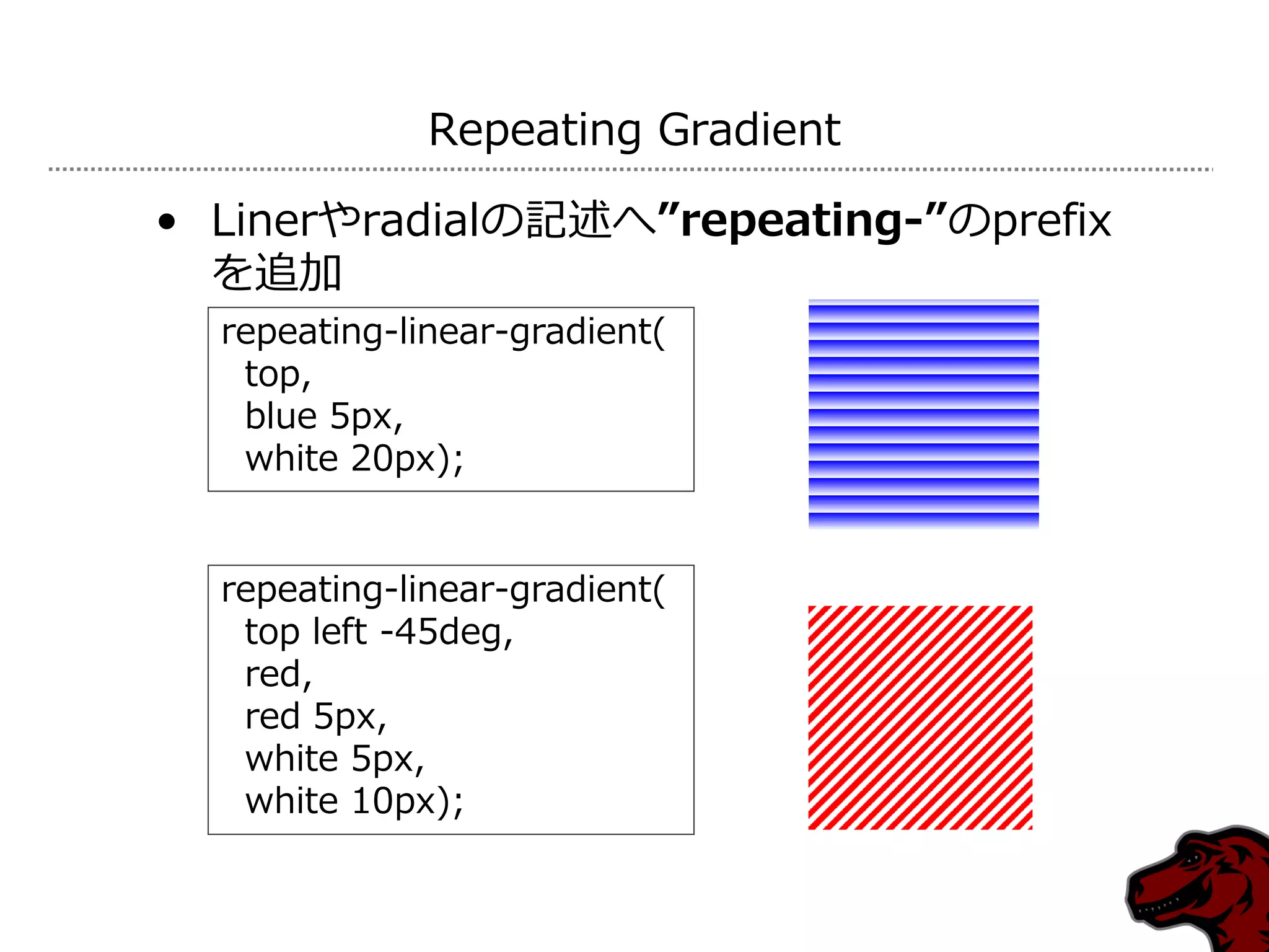 Repeating Gradient

• Linerやradialの記述へ”repeating-”のprefix
  を追加
  repeating-linear-gradient(
   top,
   blue 5px,
   white 20px);


  repeating-linear-gradient(
   top left -45deg,
   red,
   red 5px,
   white 5px,
   white 10px);
 