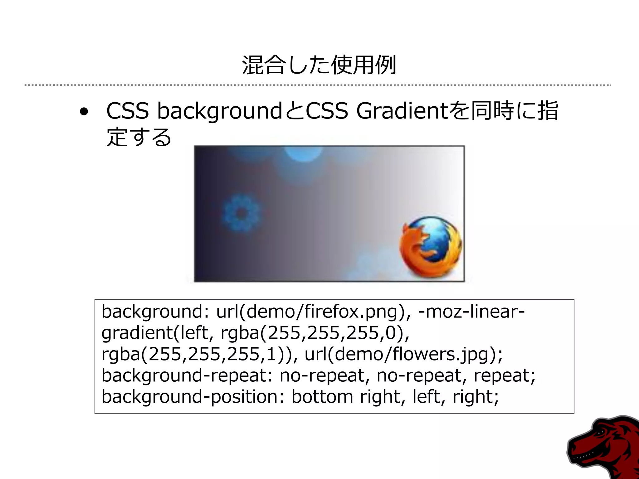 混合した使用例

• CSS backgroundとCSS Gradientを同時に指
  定する




 background: url(demo/firefox.png), -moz-linear-
 gradient(left, rgba(255,255,255,0),
 rgba(255,255,255,1)), url(demo/flowers.jpg);
 background-repeat: no-repeat, no-repeat, repeat;
 background-position: bottom right, left, right;
 