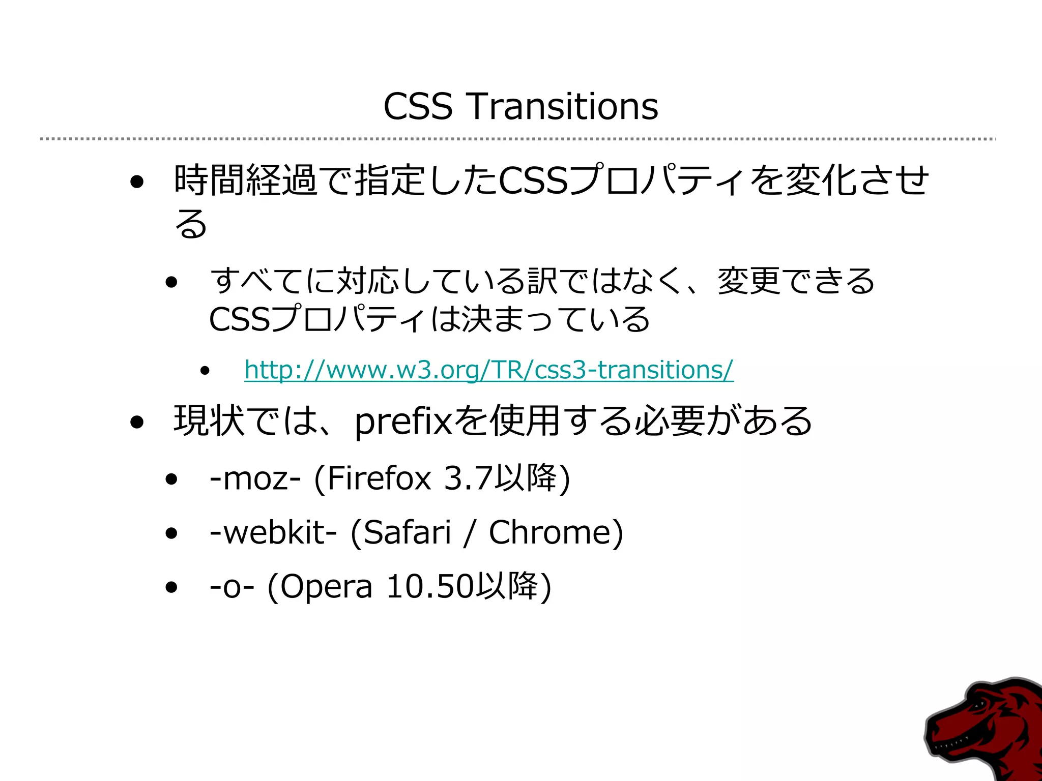 CSS Transitions

• 時間経過で指定したCSSプロパテゖを変化させ
  る
 • すべてに対応している訳ではなく、変更できる
   CSSプロパテゖは決まっている
   •   http://www.w3.org/TR/css3-transitions/

• 現状では、prefixを使用する必要がある
 • -moz- (Firefox 3.7以降)
 • -webkit- (Safari / Chrome)
 • -o- (Opera 10.50以降)
 