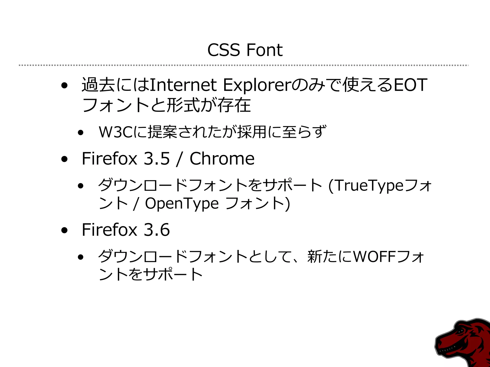 CSS Font

• 過去にはInternet Explorerのみで使えるEOT
  フォントと形式が存在
 • W3Cに提案されたが採用に至らず
• Firefox 3.5 / Chrome
 • ダウンロードフォントをサポート (TrueTypeフォ
   ント / OpenType フォント)
• Firefox 3.6
 • ダウンロードフォントとして、新たにWOFFフォ
   ントをサポート
 