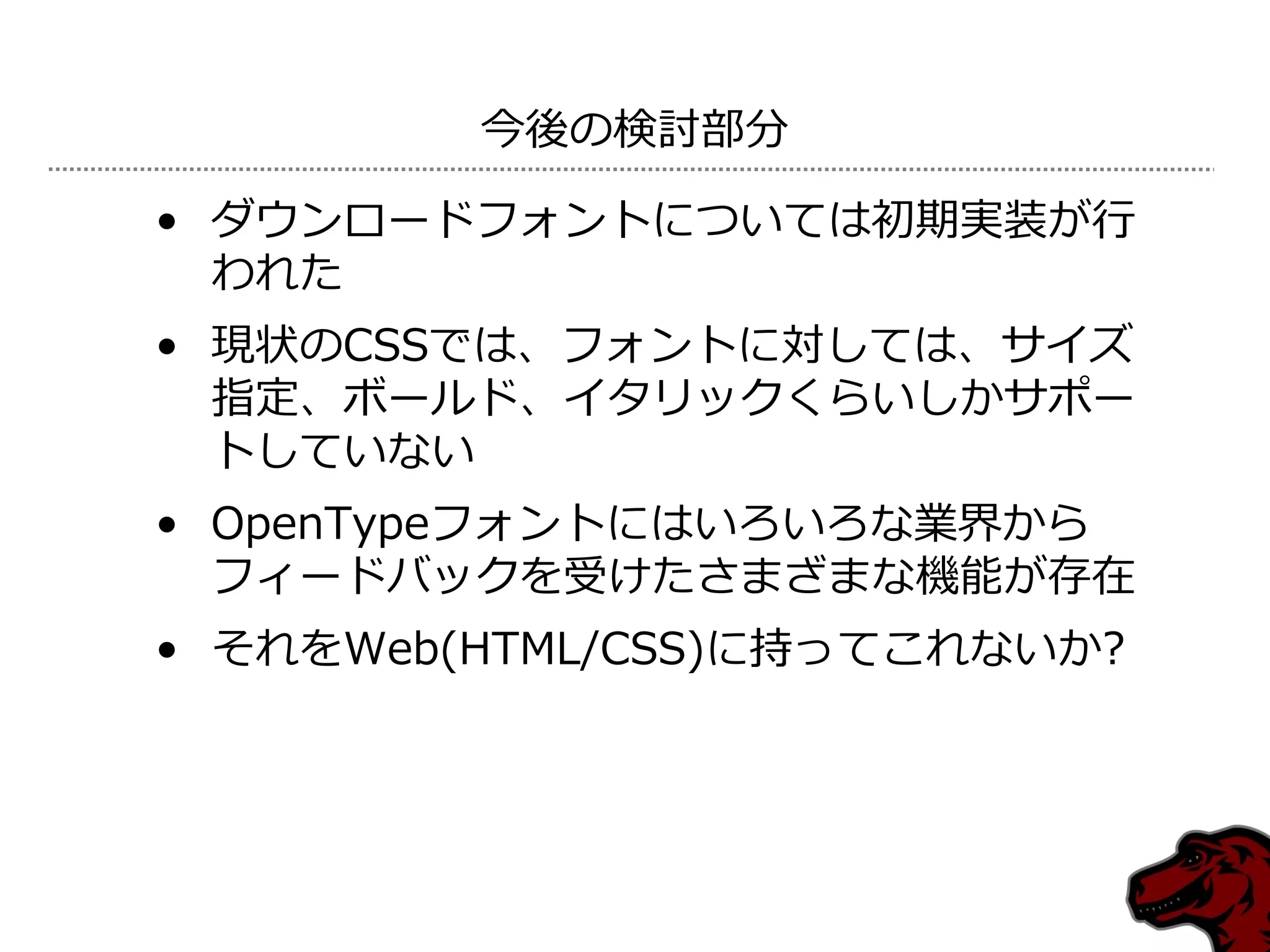 今後の検討部分

• ダウンロードフォントについては初期実装が行
  われた
• 現状のCSSでは、フォントに対しては、サ゗ズ
  指定、ボールド、゗タリックくらいしかサポー
  トしていない
• OpenTypeフォントにはいろいろな業界から
  フゖードバックを受けたさまざまな機能が存在
• それをWeb(HTML/CSS)に持ってこれないか?
 