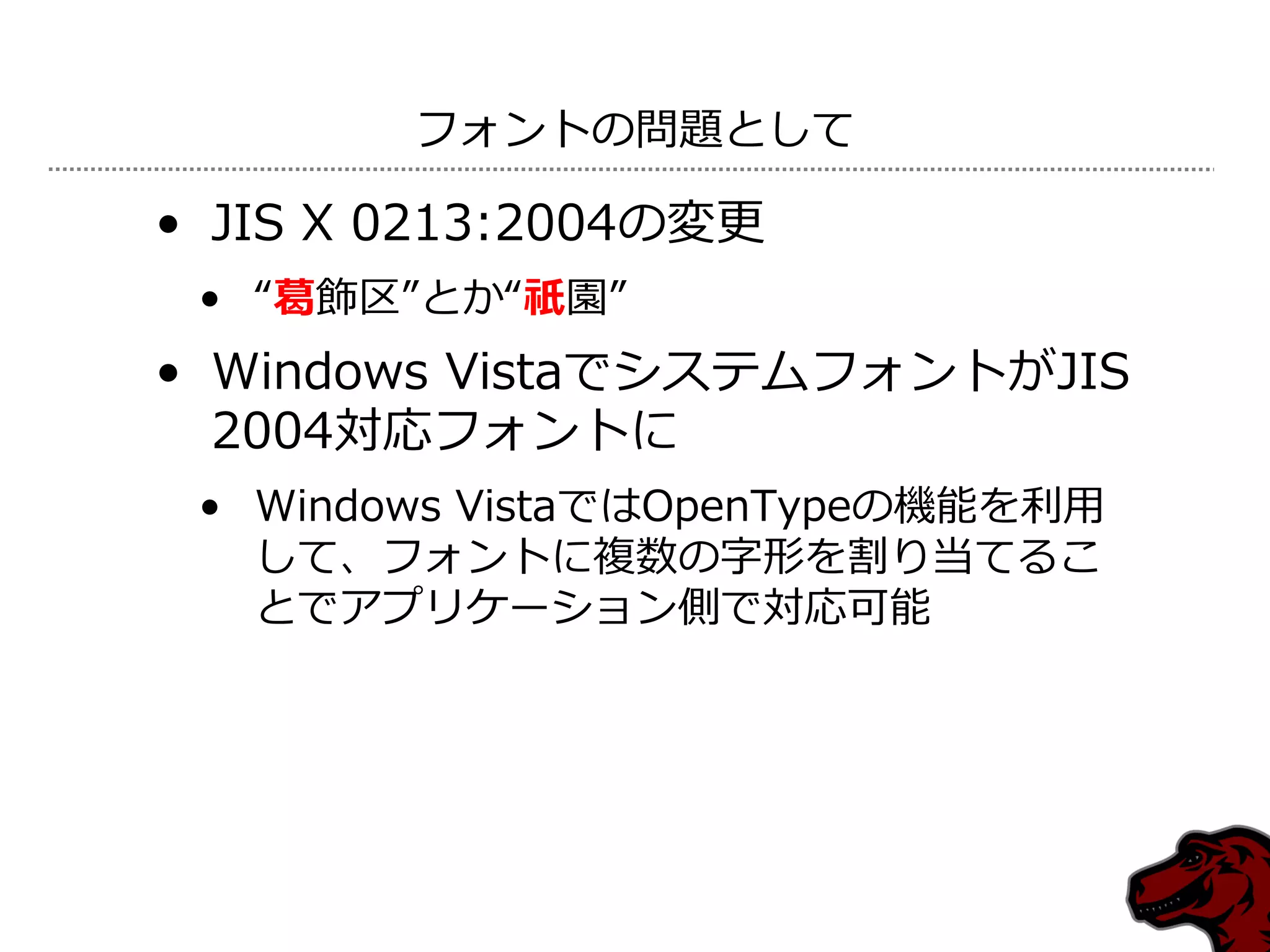 フォントの問題として

• JIS X 0213:2004の変更
 • “葛飾区”とか“祇園”
• Windows VistaでシステムフォントがJIS
  2004対応フォントに
 • Windows VistaではOpenTypeの機能を利用
   して、フォントに複数の字形を割り当てるこ
   とでゕプリケーション側で対応可能
 