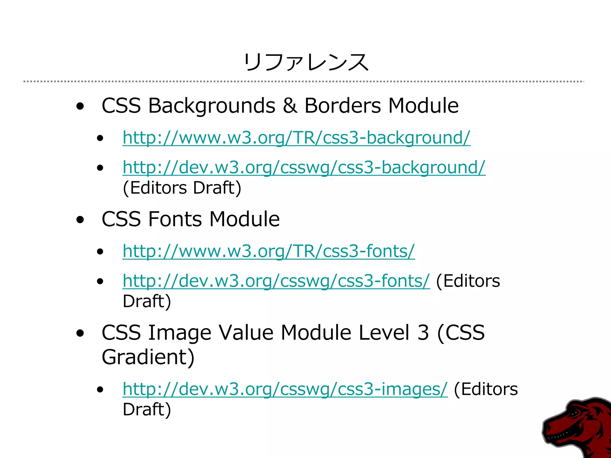 リフゔレンス

• CSS Backgrounds & Borders Module
 •   http://www.w3.org/TR/css3-background/
 •   http://dev.w3.org/csswg/css3-background/
     (Editors Draft)
• CSS Fonts Module
 •   http://www.w3.org/TR/css3-fonts/
 •   http://dev.w3.org/csswg/css3-fonts/ (Editors
     Draft)
• CSS Image Value Module Level 3 (CSS
  Gradient)
 •   http://dev.w3.org/csswg/css3-images/ (Editors
     Draft)
 