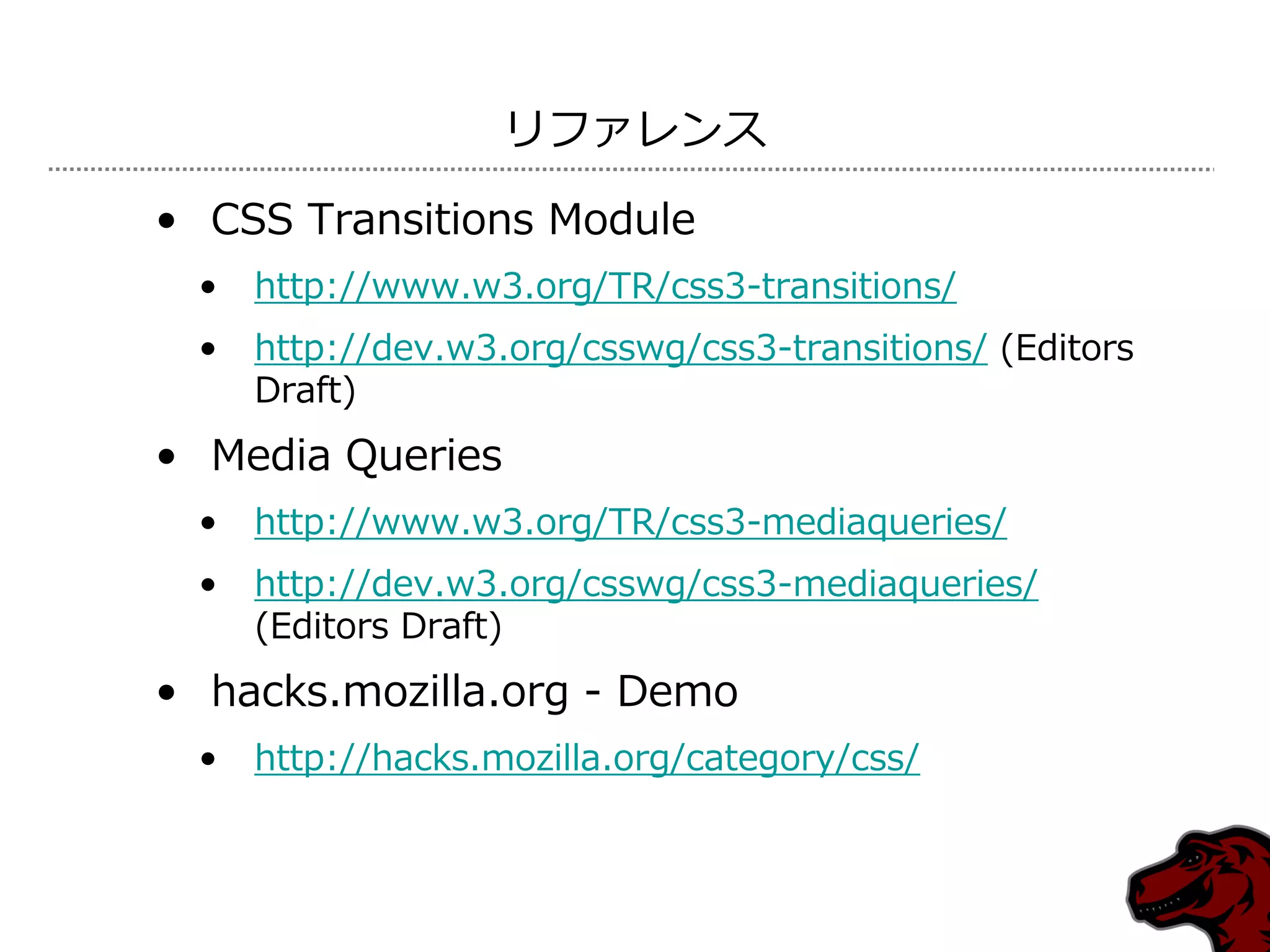 リフゔレンス

• CSS Transitions Module
 •   http://www.w3.org/TR/css3-transitions/
 •   http://dev.w3.org/csswg/css3-transitions/ (Editors
     Draft)
• Media Queries
 •   http://www.w3.org/TR/css3-mediaqueries/
 •   http://dev.w3.org/csswg/css3-mediaqueries/
     (Editors Draft)
• hacks.mozilla.org - Demo
 •   http://hacks.mozilla.org/category/css/
 
